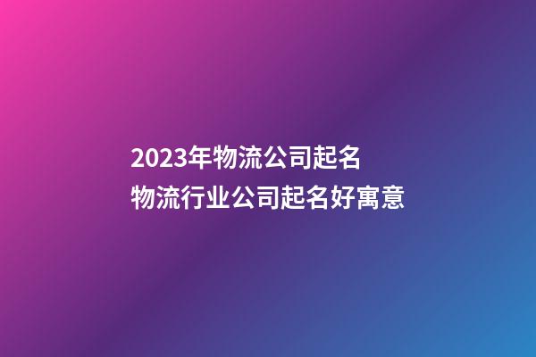 2023年物流公司起名 物流行业公司起名好寓意-第1张-公司起名-玄机派